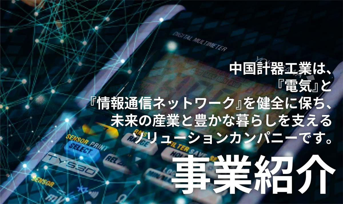 【事業紹介】中国計器工業は、『電気』と『情報通信ネットワーク』を健全に保ち、未来の産業と豊かな暮らしを支えるソリューションカンパニーです。